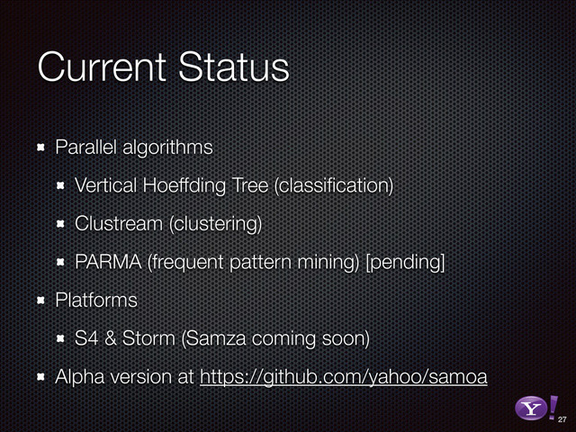 Current Status
Parallel algorithms
Vertical Hoeffding Tree (classiﬁcation)
Clustream (clustering)
PARMA (frequent pattern mining) [pending]
Platforms
S4 & Storm (Samza coming soon)
Alpha version at https://github.com/yahoo/samoa
27
RGB color version - for online/web use
3D Y-Bang Logo
