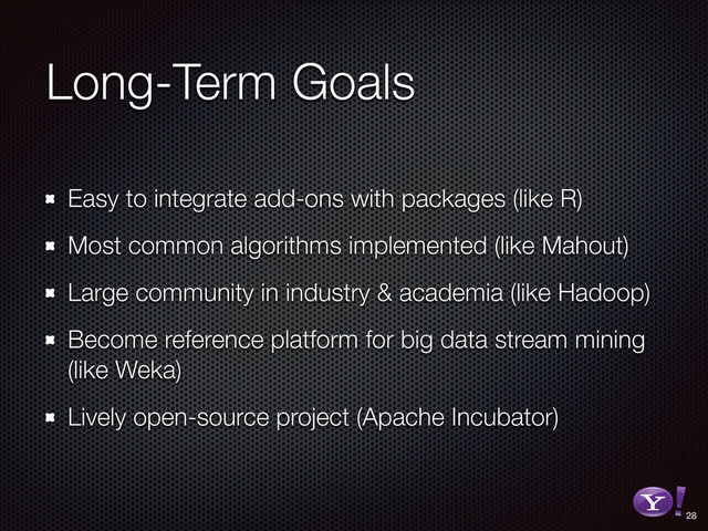 Long-Term Goals
Easy to integrate add-ons with packages (like R)
Most common algorithms implemented (like Mahout)
Large community in industry & academia (like Hadoop)
Become reference platform for big data stream mining
(like Weka)
Lively open-source project (Apache Incubator)
28
RGB color version - for online/web use
3D Y-Bang Logo
