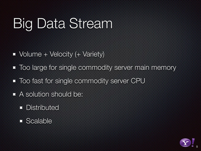 Big Data Stream
Volume + Velocity (+ Variety)
Too large for single commodity server main memory
Too fast for single commodity server CPU
A solution should be:
Distributed
Scalable
5
RGB color version - for online/web use
3D Y-Bang Logo
