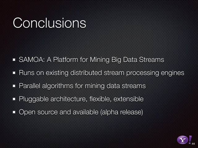 Conclusions
SAMOA: A Platform for Mining Big Data Streams
Runs on existing distributed stream processing engines
Parallel algorithms for mining data streams
Pluggable architecture, ﬂexible, extensible
Open source and available (alpha release)
44
RGB color version - for online/web use
3D Y-Bang Logo
