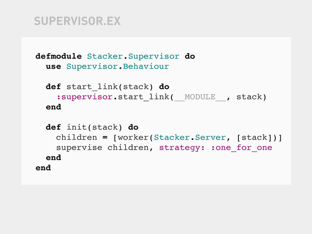defmodule Stacker.Supervisor do
use Supervisor.Behaviour
def start_link(stack) do
:supervisor.start_link(__MODULE__, stack)
end
def init(stack) do
children = [worker(Stacker.Server, [stack])]
supervise children, strategy: :one_for_one
end
end
SUPERVISOR.EX

