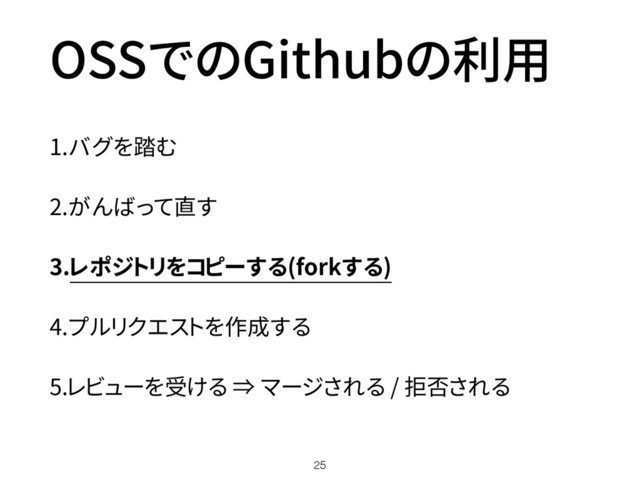 OSSでのGithubの利用
1.バグを踏む
2.がんばって直す
3.レポジトリをコピーする(forkする)
4.プルリクエストを作成する
5.レビューを受ける ⇒ マージされる / 拒否される
25
