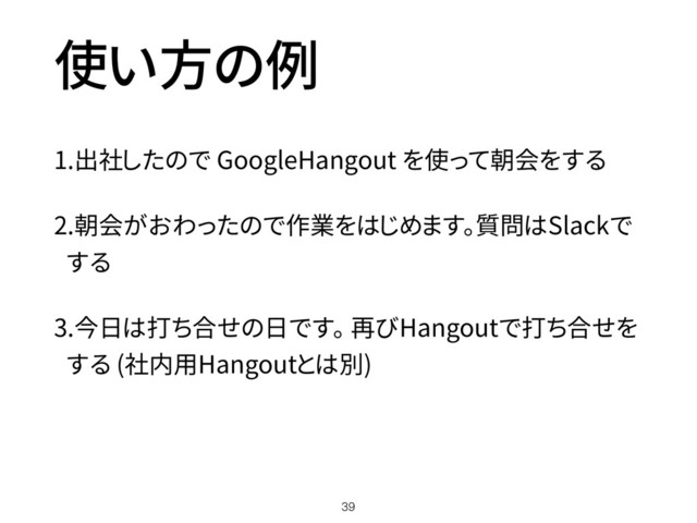 使い方の例
1.出社したので GoogleHangout を使って朝会をする
2.朝会がおわったので作業をはじめます。質問はSlackで
する
3.今日は打ち合せの日です。 再びHangoutで打ち合せを
する (社内用Hangoutとは別)
39
