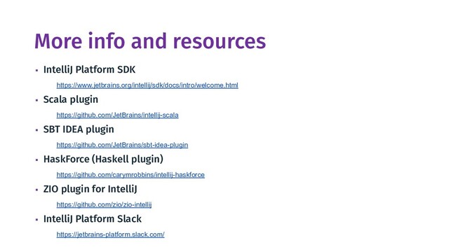 More info and resources
▪ IntelliJ Platform SDK
https://www.jetbrains.org/intellij/sdk/docs/intro/welcome.html
▪ Scala plugin
https://github.com/JetBrains/intellij-scala
▪ SBT IDEA plugin
https://github.com/JetBrains/sbt-idea-plugin
▪ HaskForce (Haskell plugin)
https://github.com/carymrobbins/intellij-haskforce
▪ ZIO plugin for IntelliJ
https://github.com/zio/zio-intellij
▪ IntelliJ Platform Slack
https://jetbrains-platform.slack.com/
