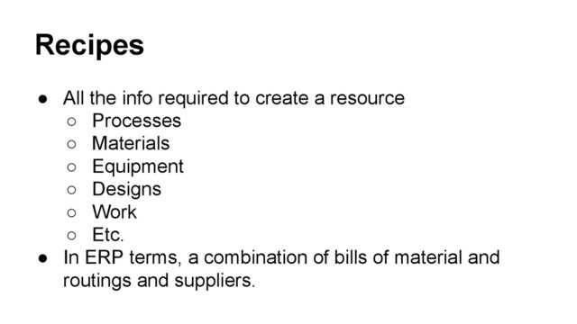 Recipes
● All the info required to create a resource
○ Processes
○ Materials
○ Equipment
○ Designs
○ Work
○ Etc.
● In ERP terms, a combination of bills of material and
routings and suppliers.
