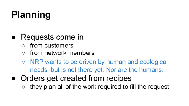 Planning
● Requests come in
○ from customers
○ from network members
○ NRP wants to be driven by human and ecological
needs, but is not there yet. Nor are the humans.
● Orders get created from recipes
○ they plan all of the work required to fill the request
