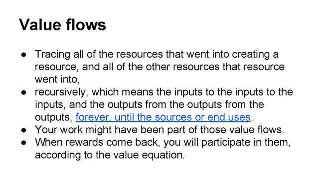 Value flows
● Tracing all of the resources that went into creating a
resource, and all of the other resources that resource
went into,
● recursively, which means the inputs to the inputs to the
inputs, and the outputs from the outputs from the
outputs, forever, until the sources or end uses.
● Your work might have been part of those value flows.
● When rewards come back, you will participate in them,
according to the value equation.
