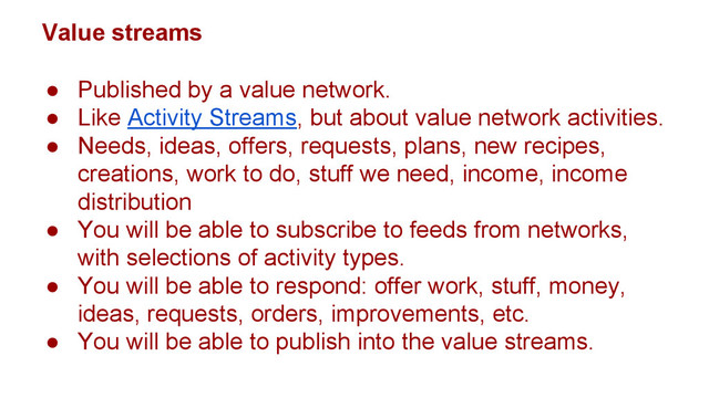 Value streams
● Published by a value network.
● Like Activity Streams, but about value network activities.
● Needs, ideas, offers, requests, plans, new recipes,
creations, work to do, stuff we need, income, income
distribution
● You will be able to subscribe to feeds from networks,
with selections of activity types.
● You will be able to respond: offer work, stuff, money,
ideas, requests, orders, improvements, etc.
● You will be able to publish into the value streams.
