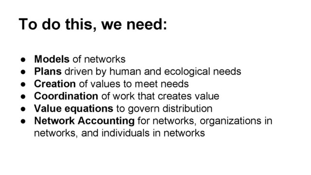 To do this, we need:
● Models of networks
● Plans driven by human and ecological needs
● Creation of values to meet needs
● Coordination of work that creates value
● Value equations to govern distribution
● Network Accounting for networks, organizations in
networks, and individuals in networks
