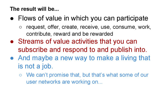 The result will be...
● Flows of value in which you can participate
○ request, offer, create, receive, use, consume, work,
contribute, reward and be rewarded
● Streams of value activities that you can
subscribe and respond to and publish into.
● And maybe a new way to make a living that
is not a job.
○ We can’t promise that, but that’s what some of our
user networks are working on...
