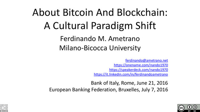 About Bitcoin And Blockchain:
A Cultural Paradigm Shift
Ferdinando M. Ametrano
Milano-Bicocca University
ferdinando@ametrano.net
https://onename.com/nando1970
https://speakerdeck.com/nando1970
https://it.linkedin.com/in/ferdinandoametrano
Bank of Italy, Rome, June 21, 2016
European Banking Federation, Bruxelles, July 7, 2016
