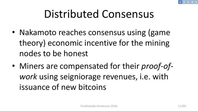 Distributed Consensus
• Nakamoto reaches consensus using (game
theory) economic incentive for the mining
nodes to be honest
• Miners are compensated for their proof-of-
work using seigniorage revenues, i.e. with
issuance of new bitcoins
3 4 5
2
1
Ferdinando Ametrano 2016 11/60
