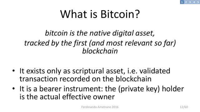 What is Bitcoin?
bitcoin is the native digital asset,
tracked by the first (and most relevant so far)
blockchain
• It exists only as scriptural asset, i.e. validated
transaction recorded on the blockchain
• It is a bearer instrument: the (private key) holder
is the actual effective owner
3 4 5
2
1
Ferdinando Ametrano 2016 12/60
