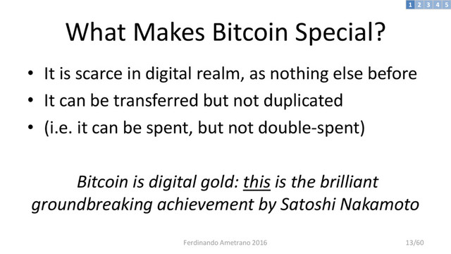 What Makes Bitcoin Special?
• It is scarce in digital realm, as nothing else before
• It can be transferred but not duplicated
• (i.e. it can be spent, but not double-spent)
Bitcoin is digital gold: this is the brilliant
groundbreaking achievement by Satoshi Nakamoto
3 4 5
2
1
Ferdinando Ametrano 2016 13/60
