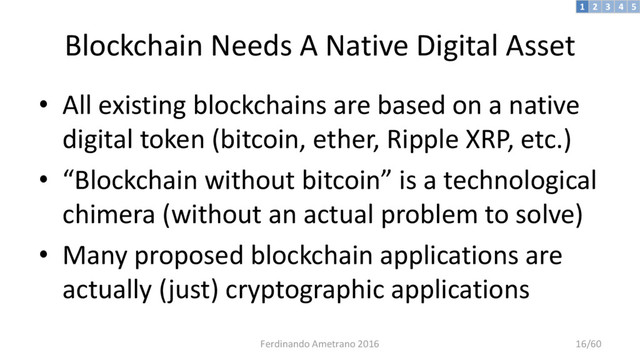Blockchain Needs A Native Digital Asset
• All existing blockchains are based on a native
digital token (bitcoin, ether, Ripple XRP, etc.)
• “Blockchain without bitcoin” is a technological
chimera (without an actual problem to solve)
• Many proposed blockchain applications are
actually (just) cryptographic applications
3 4 5
2
1
Ferdinando Ametrano 2016 16/60
