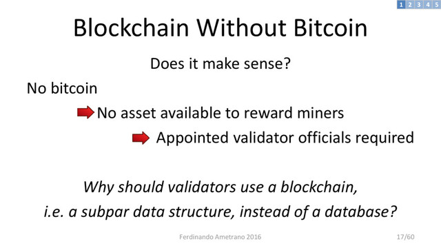 Blockchain Without Bitcoin
Does it make sense?
No bitcoin
No asset available to reward miners
Appointed validator officials required
Why should validators use a blockchain,
i.e. a subpar data structure, instead of a database?
3 4 5
2
1
Ferdinando Ametrano 2016 17/60
