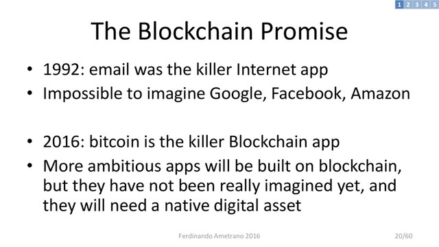 The Blockchain Promise
• 1992: email was the killer Internet app
• Impossible to imagine Google, Facebook, Amazon
• 2016: bitcoin is the killer Blockchain app
• More ambitious apps will be built on blockchain,
but they have not been really imagined yet, and
they will need a native digital asset
3 4 5
2
1
Ferdinando Ametrano 2016 20/60
