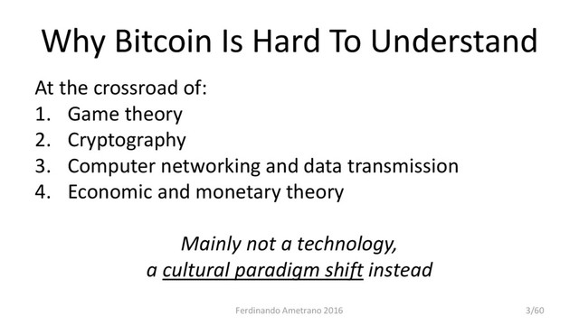 Why Bitcoin Is Hard To Understand
At the crossroad of:
1. Game theory
2. Cryptography
3. Computer networking and data transmission
4. Economic and monetary theory
Mainly not a technology,
a cultural paradigm shift instead
Ferdinando Ametrano 2016 3/60

