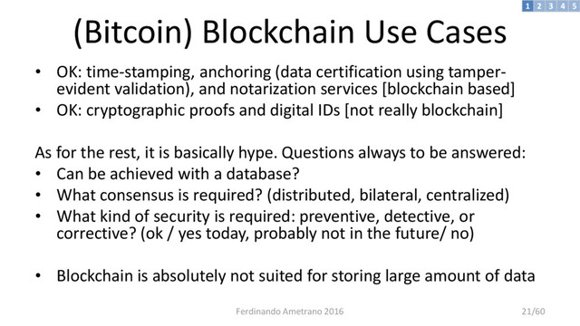 (Bitcoin) Blockchain Use Cases
• OK: time-stamping, anchoring (data certification using tamper-
evident validation), and notarization services [blockchain based]
• OK: cryptographic proofs and digital IDs [not really blockchain]
As for the rest, it is basically hype. Questions always to be answered:
• Can be achieved with a database?
• What consensus is required? (distributed, bilateral, centralized)
• What kind of security is required: preventive, detective, or
corrective? (ok / yes today, probably not in the future/ no)
• Blockchain is absolutely not suited for storing large amount of data
3 4 5
2
1
Ferdinando Ametrano 2016 21/60
