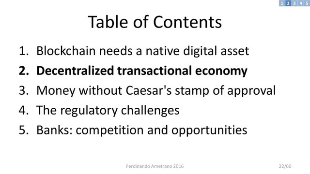 Table of Contents
1. Blockchain needs a native digital asset
2. Decentralized transactional economy
3. Money without Caesar's stamp of approval
4. The regulatory challenges
5. Banks: competition and opportunities
3 4 5
2
1
Ferdinando Ametrano 2016 22/60
