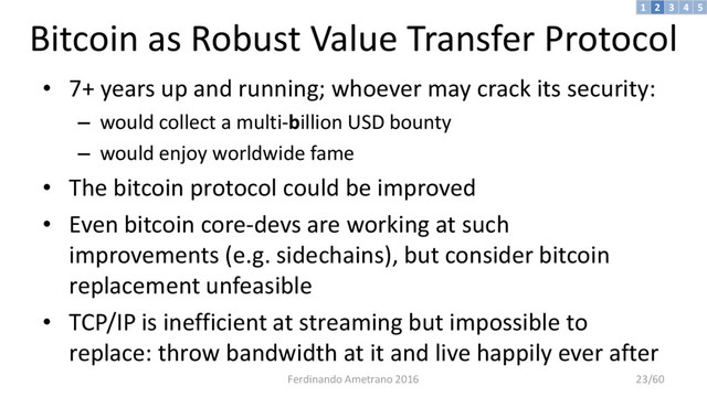 Bitcoin as Robust Value Transfer Protocol
• 7+ years up and running; whoever may crack its security:
– would collect a multi-billion USD bounty
– would enjoy worldwide fame
• The bitcoin protocol could be improved
• Even bitcoin core-devs are working at such
improvements (e.g. sidechains), but consider bitcoin
replacement unfeasible
• TCP/IP is inefficient at streaming but impossible to
replace: throw bandwidth at it and live happily ever after
3 4 5
2
1
Ferdinando Ametrano 2016 23/60
