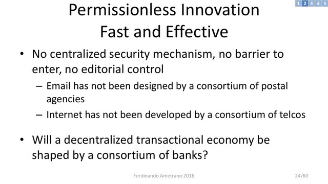 Permissionless Innovation
Fast and Effective
• No centralized security mechanism, no barrier to
enter, no editorial control
– Email has not been designed by a consortium of postal
agencies
– Internet has not been developed by a consortium of telcos
• Will a decentralized transactional economy be
shaped by a consortium of banks?
3 4 5
2
1
Ferdinando Ametrano 2016 24/60
