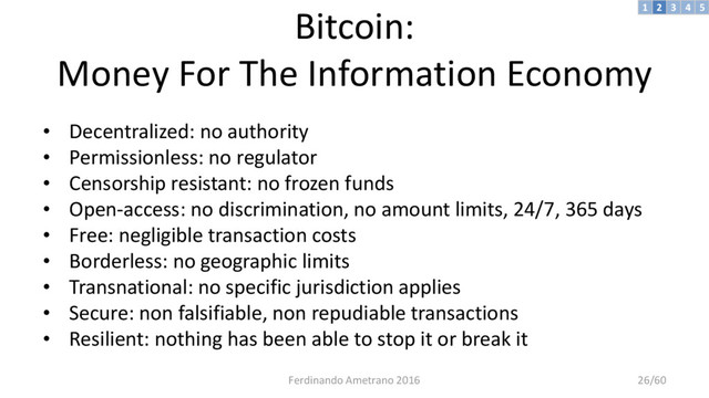 Bitcoin:
Money For The Information Economy
• Decentralized: no authority
• Permissionless: no regulator
• Censorship resistant: no frozen funds
• Open-access: no discrimination, no amount limits, 24/7, 365 days
• Free: negligible transaction costs
• Borderless: no geographic limits
• Transnational: no specific jurisdiction applies
• Secure: non falsifiable, non repudiable transactions
• Resilient: nothing has been able to stop it or break it
3 4 5
2
1
Ferdinando Ametrano 2016 26/60
