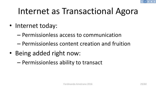 Internet as Transactional Agora
• Internet today:
– Permissionless access to communication
– Permissionless content creation and fruition
• Being added right now:
– Permissionless ability to transact
3 4 5
2
1
Ferdinando Ametrano 2016 29/60
