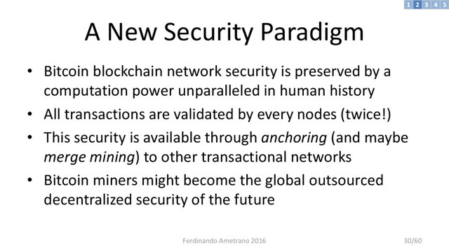 A New Security Paradigm
• Bitcoin blockchain network security is preserved by a
computation power unparalleled in human history
• All transactions are validated by every nodes (twice!)
• This security is available through anchoring (and maybe
merge mining) to other transactional networks
• Bitcoin miners might become the global outsourced
decentralized security of the future
3 4 5
2
1
Ferdinando Ametrano 2016 30/60
