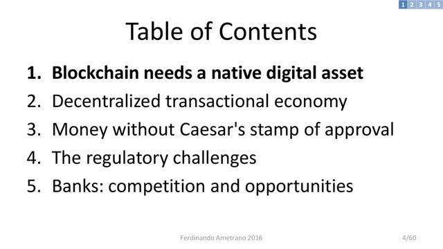 Table of Contents
1. Blockchain needs a native digital asset
2. Decentralized transactional economy
3. Money without Caesar's stamp of approval
4. The regulatory challenges
5. Banks: competition and opportunities
3 4 5
2
1
Ferdinando Ametrano 2016 4/60
