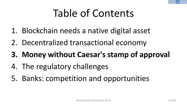 Table of Contents
1. Blockchain needs a native digital asset
2. Decentralized transactional economy
3. Money without Caesar's stamp of approval
4. The regulatory challenges
5. Banks: competition and opportunities
3 4 5
2
1
Ferdinando Ametrano 2016 31/60
