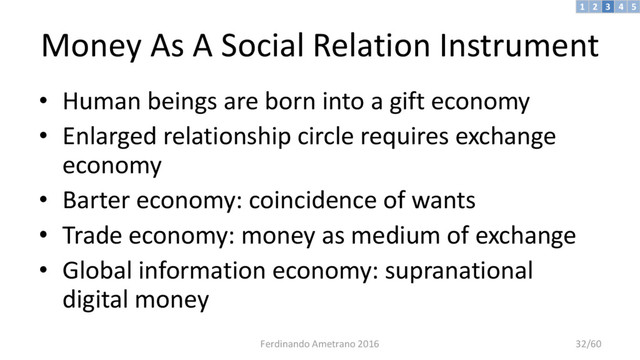 Money As A Social Relation Instrument
• Human beings are born into a gift economy
• Enlarged relationship circle requires exchange
economy
• Barter economy: coincidence of wants
• Trade economy: money as medium of exchange
• Global information economy: supranational
digital money
3 4 5
2
1
Ferdinando Ametrano 2016 32/60

