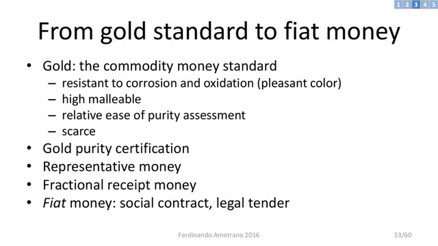 From gold standard to fiat money
• Gold: the commodity money standard
– resistant to corrosion and oxidation (pleasant color)
– high malleable
– relative ease of purity assessment
– scarce
• Gold purity certification
• Representative money
• Fractional receipt money
• Fiat money: social contract, legal tender
3 4 5
2
1
Ferdinando Ametrano 2016 33/60
