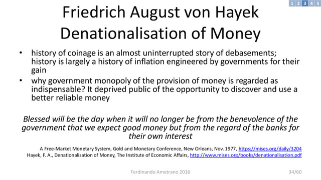 Friedrich August von Hayek
Denationalisation of Money
• history of coinage is an almost uninterrupted story of debasements;
history is largely a history of inflation engineered by governments for their
gain
• why government monopoly of the provision of money is regarded as
indispensable? It deprived public of the opportunity to discover and use a
better reliable money
Blessed will be the day when it will no longer be from the benevolence of the
government that we expect good money but from the regard of the banks for
their own interest
A Free-Market Monetary System, Gold and Monetary Conference, New Orleans, Nov. 1977, https://mises.org/daily/3204
Hayek, F. A., Denationalisation of Money, The Institute of Economic Affairs, http://www.mises.org/books/denationalisation.pdf
3 4 5
2
1
Ferdinando Ametrano 2016 34/60
