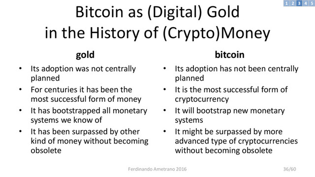 Bitcoin as (Digital) Gold
in the History of (Crypto)Money
gold
• Its adoption was not centrally
planned
• For centuries it has been the
most successful form of money
• It has bootstrapped all monetary
systems we know of
• It has been surpassed by other
kind of money without becoming
obsolete
bitcoin
• Its adoption has not been centrally
planned
• It is the most successful form of
cryptocurrency
• It will bootstrap new monetary
systems
• It might be surpassed by more
advanced type of cryptocurrencies
without becoming obsolete
3 4 5
2
1
Ferdinando Ametrano 2016 36/60
