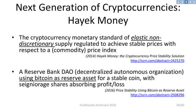 Next Generation of Cryptocurrencies:
Hayek Money
• The cryptocurrency monetary standard of elastic non-
discretionary supply regulated to achieve stable prices with
respect to a (commodity) price index
(2014) Hayek Money: the Cryptocurrency Price Stability Solution
http://ssrn.com/abstract=2425270
• A Reserve Bank DAO (decentralized autonomous organization)
using bitcoin as reserve asset for a stable coin, with
seigniorage shares absorbing profit/loss
(2016) Price Stability Using Bitcoin as Reserve Asset
http://ssrn.com/abstract=2508296
3 4 5
2
1
Ferdinando Ametrano 2016 39/60
