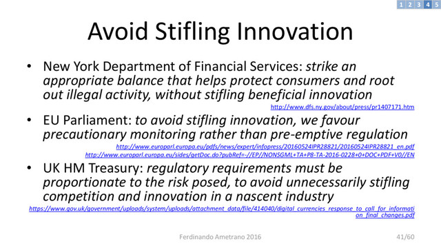 Avoid Stifling Innovation
• New York Department of Financial Services: strike an
appropriate balance that helps protect consumers and root
out illegal activity, without stifling beneficial innovation
http://www.dfs.ny.gov/about/press/pr1407171.htm
• EU Parliament: to avoid stifling innovation, we favour
precautionary monitoring rather than pre-emptive regulation
http://www.europarl.europa.eu/pdfs/news/expert/infopress/20160524IPR28821/20160524IPR28821_en.pdf
http://www.europarl.europa.eu/sides/getDoc.do?pubRef=-//EP//NONSGML+TA+P8-TA-2016-0228+0+DOC+PDF+V0//EN
• UK HM Treasury: regulatory requirements must be
proportionate to the risk posed, to avoid unnecessarily stifling
competition and innovation in a nascent industry
https://www.gov.uk/government/uploads/system/uploads/attachment_data/file/414040/digital_currencies_response_to_call_for_informati
on_final_changes.pdf
Ferdinando Ametrano 2016 41/60
3 4 5
2
1
