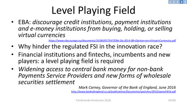 Level Playing Field
• EBA: discourage credit institutions, payment institutions
and e-money institutions from buying, holding, or selling
virtual currencies
https://www.eba.europa.eu/documents/10180/657547/EBA-Op-2014-08+Opinion+on+Virtual+Currencies.pdf
• Why hinder the regulated FSI in the innovation race?
• Financial institutions and fintechs, incumbents and new
players: a level playing field is required
• Widening access to central bank money for non-bank
Payments Service Providers and new forms of wholesale
securities settlement
Mark Carney, Governor of the Bank of England, June 2016
http://www.bankofengland.co.uk/publications/Documents/speeches/2016/speech914.pdf
3 4 5
2
1
Ferdinando Ametrano 2016 42/60
