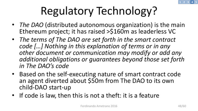 Regulatory Technology?
• The DAO (distributed autonomous organization) is the main
Ethereum project; it has raised >$160m as leaderless VC
• The terms of The DAO are set forth in the smart contract
code […] Nothing in this explanation of terms or in any
other document or communication may modify or add any
additional obligations or guarantees beyond those set forth
in The DAO’s code
• Based on the self-executing nature of smart contract code
an agent diverted about $50m from The DAO to its own
child-DAO start-up
• If code is law, then this is not a theft: it is a feature
3 4 5
2
1
Ferdinando Ametrano 2016 48/60
