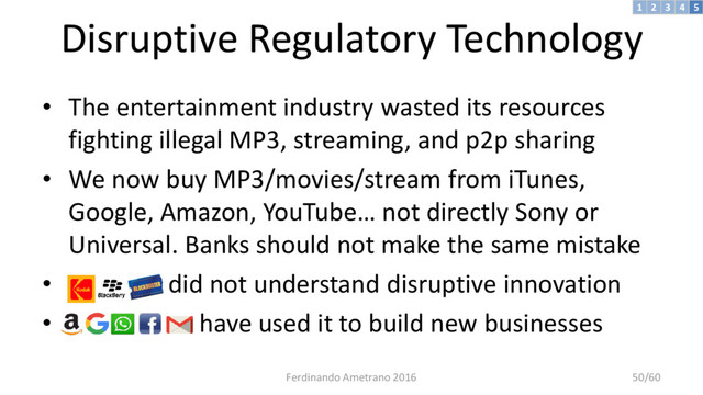 Disruptive Regulatory Technology
• The entertainment industry wasted its resources
fighting illegal MP3, streaming, and p2p sharing
• We now buy MP3/movies/stream from iTunes,
Google, Amazon, YouTube… not directly Sony or
Universal. Banks should not make the same mistake
• did not understand disruptive innovation
• have used it to build new businesses
3 4 5
2
1
Ferdinando Ametrano 2016 50/60
