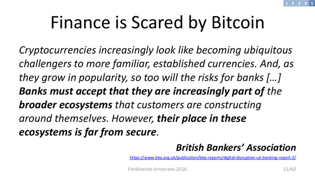 Finance is Scared by Bitcoin
Cryptocurrencies increasingly look like becoming ubiquitous
challengers to more familiar, established currencies. And, as
they grow in popularity, so too will the risks for banks […]
Banks must accept that they are increasingly part of the
broader ecosystems that customers are constructing
around themselves. However, their place in these
ecosystems is far from secure.
British Bankers’ Association
https://www.bba.org.uk/publication/bba-reports/digital-disruption-uk-banking-report-2/
3 4 5
2
1
Ferdinando Ametrano 2016 51/60
