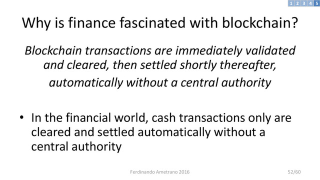 Why is finance fascinated with blockchain?
Blockchain transactions are immediately validated
and cleared, then settled shortly thereafter,
automatically without a central authority
• In the financial world, cash transactions only are
cleared and settled automatically without a
central authority
3 4 5
2
1
Ferdinando Ametrano 2016 52/60
