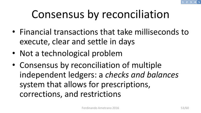Consensus by reconciliation
• Financial transactions that take milliseconds to
execute, clear and settle in days
• Not a technological problem
• Consensus by reconciliation of multiple
independent ledgers: a checks and balances
system that allows for prescriptions,
corrections, and restrictions
3 4 5
2
1
Ferdinando Ametrano 2016 53/60
