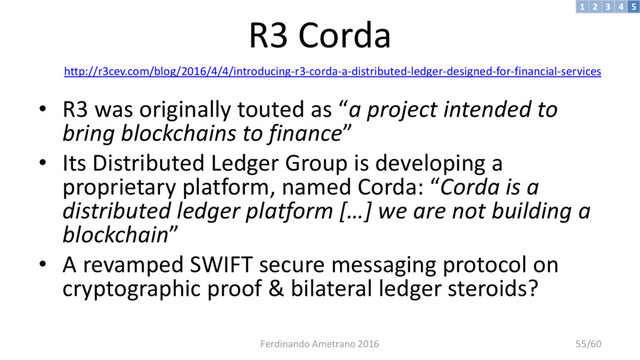 R3 Corda
http://r3cev.com/blog/2016/4/4/introducing-r3-corda-a-distributed-ledger-designed-for-financial-services
• R3 was originally touted as “a project intended to
bring blockchains to finance”
• Its Distributed Ledger Group is developing a
proprietary platform, named Corda: “Corda is a
distributed ledger platform […] we are not building a
blockchain”
• A revamped SWIFT secure messaging protocol on
cryptographic proof & bilateral ledger steroids?
3 4 5
2
1
Ferdinando Ametrano 2016 55/60
