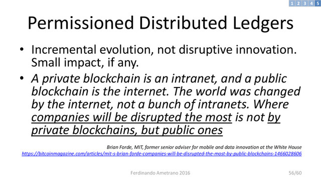 Permissioned Distributed Ledgers
• Incremental evolution, not disruptive innovation.
Small impact, if any.
• A private blockchain is an intranet, and a public
blockchain is the internet. The world was changed
by the internet, not a bunch of intranets. Where
companies will be disrupted the most is not by
private blockchains, but public ones
Brian Forde, MIT, former senior adviser for mobile and data innovation at the White House
https://bitcoinmagazine.com/articles/mit-s-brian-forde-companies-will-be-disrupted-the-most-by-public-blockchains-1466028606
3 4 5
2
1
Ferdinando Ametrano 2016 56/60
