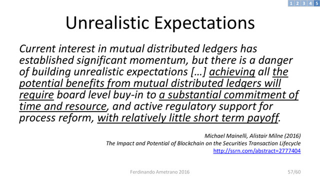 Unrealistic Expectations
Current interest in mutual distributed ledgers has
established significant momentum, but there is a danger
of building unrealistic expectations […] achieving all the
potential benefits from mutual distributed ledgers will
require board level buy-in to a substantial commitment of
time and resource, and active regulatory support for
process reform, with relatively little short term payoff.
Michael Mainelli, Alistair Milne (2016)
The Impact and Potential of Blockchain on the Securities Transaction Lifecycle
http://ssrn.com/abstract=2777404
3 4 5
2
1
Ferdinando Ametrano 2016 57/60
