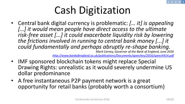 Cash Digitization
• Central bank digital currency is problematic: [… it] is appealing
[…] it would mean people have direct access to the ultimate
risk-free asset [...] it could exacerbate liquidity risk by lowering
the frictions involved in running to central bank money [...] it
could fundamentally and perhaps abruptly re-shape banking.
Mark Carney, Governor of the Bank of England, June 2016
http://www.bankofengland.co.uk/publications/Documents/speeches/2016/speech914.pdf
• IMF sponsored blockchain tokens might replace Special
Drawing Rights: unrealistic as it would severely undermine US
dollar predominance
• A free instantaneous P2P payment network is a great
opportunity for retail banks (probably worth a consortium)
3 4 5
2
1
Ferdinando Ametrano 2016 58/60
