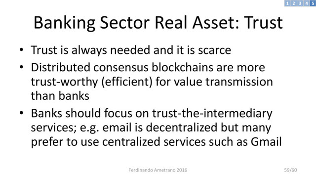 Banking Sector Real Asset: Trust
• Trust is always needed and it is scarce
• Distributed consensus blockchains are more
trust-worthy (efficient) for value transmission
than banks
• Banks should focus on trust-the-intermediary
services; e.g. email is decentralized but many
prefer to use centralized services such as Gmail
3 4 5
2
1
Ferdinando Ametrano 2016 59/60

