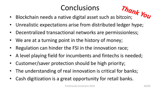 Conclusions
• Blockchain needs a native digital asset such as bitcoin;
• Unrealistic expectations arise from distributed ledger hype;
• Decentralized transactional networks are permissionless;
• We are at a turning point in the history of money;
• Regulation can hinder the FSI in the innovation race;
• A level playing field for incumbents and fintechs is needed;
• Customer/saver protection should be high priority;
• The understanding of real innovation is critical for banks;
• Cash digitization is a great opportunity for retail banks.
Ferdinando Ametrano 2016 60/60
