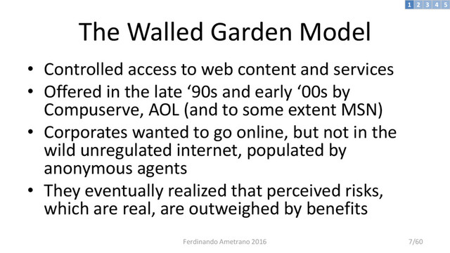 The Walled Garden Model
• Controlled access to web content and services
• Offered in the late ‘90s and early ‘00s by
Compuserve, AOL (and to some extent MSN)
• Corporates wanted to go online, but not in the
wild unregulated internet, populated by
anonymous agents
• They eventually realized that perceived risks,
which are real, are outweighed by benefits
3 4 5
2
1
Ferdinando Ametrano 2016 7/60
